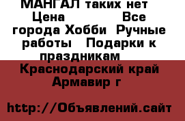 МАНГАЛ таких нет › Цена ­ 40 000 - Все города Хобби. Ручные работы » Подарки к праздникам   . Краснодарский край,Армавир г.